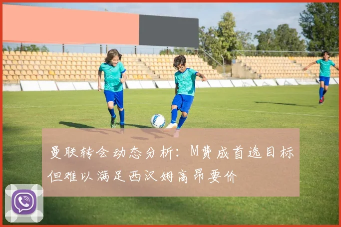 曼联转会动态分析：M费成首选目标但难以满足西汉姆高昂要价