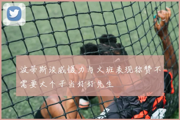 波蒂斯谈威慑力与文班表现称赞不需要大个子当好好先生