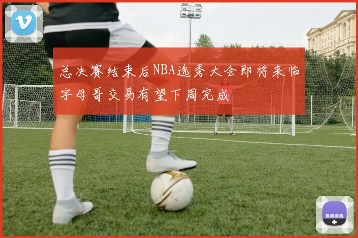 总决赛结束后NBA选秀大会即将来临字母哥交易有望下周完成