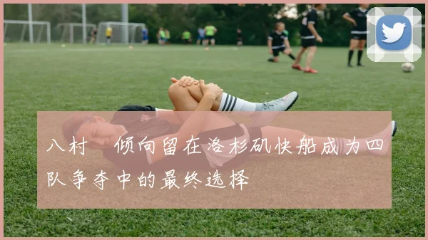 八村塁倾向留在洛杉矶快船成为四队争夺中的最终选择