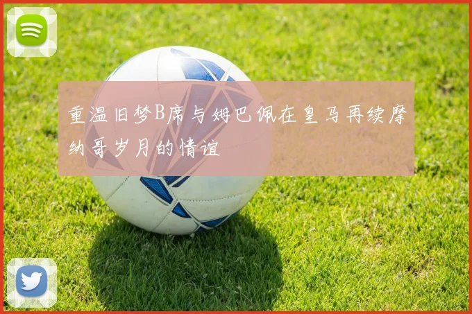 重温旧梦B席与姆巴佩在皇马再续摩纳哥岁月的情谊
