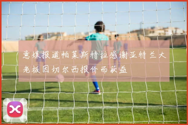 意媒报道帕莱斯特拉感谢亚特兰大老板因切尔西报价而获益