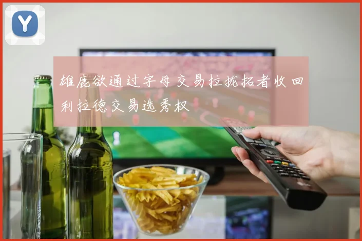雄鹿欲通过字母交易拉拢拓者收回利拉德交易选秀权