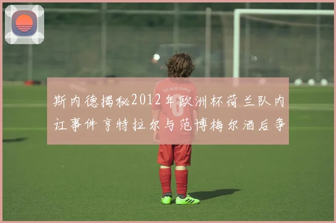 斯内德揭秘2012年欧洲杯荷兰队内讧事件亨特拉尔与范博梅尔酒后争执内幕