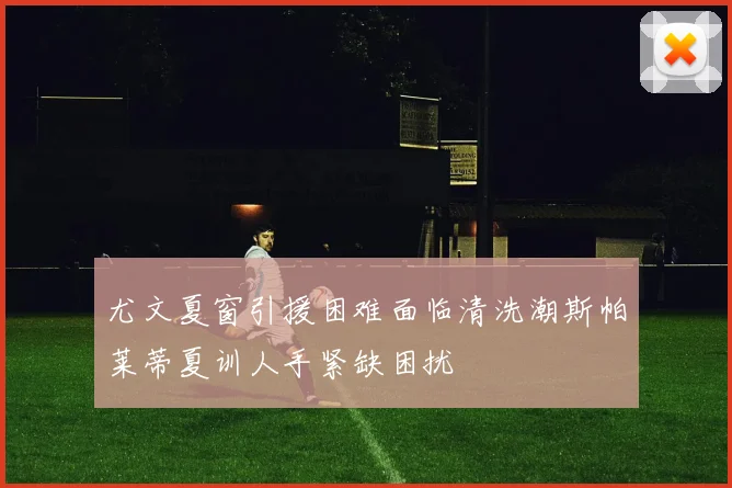 尤文夏窗引援困难面临清洗潮斯帕莱蒂夏训人手紧缺困扰