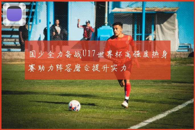 国少全力备战U17世界杯高强度热身赛助力阵容磨合提升实力